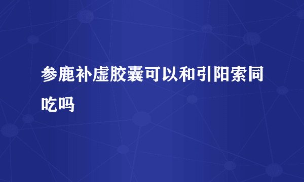 参鹿补虚胶囊可以和引阳索同吃吗