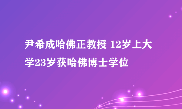 尹希成哈佛正教授 12岁上大学23岁获哈佛博士学位