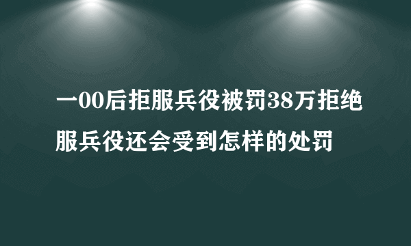 一00后拒服兵役被罚38万拒绝服兵役还会受到怎样的处罚