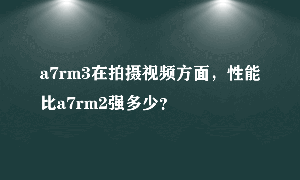 a7rm3在拍摄视频方面，性能比a7rm2强多少？