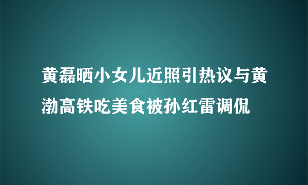 黄磊晒小女儿近照引热议与黄渤高铁吃美食被孙红雷调侃