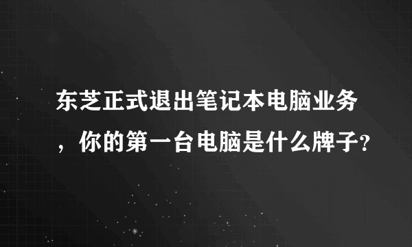 东芝正式退出笔记本电脑业务，你的第一台电脑是什么牌子？