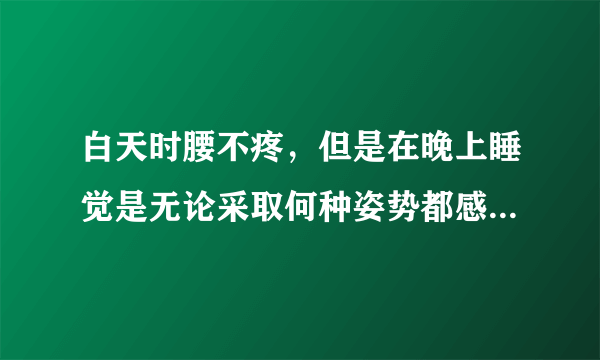 白天时腰不疼，但是在晚上睡觉是无论采取何种姿势都感觉不舒服，长时间走路时，也会感觉腰疼！请问谁能告诉..