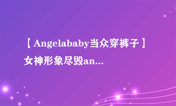 【Angelababy当众穿裤子】女神形象尽毁angelababy整容前后照片大曝光