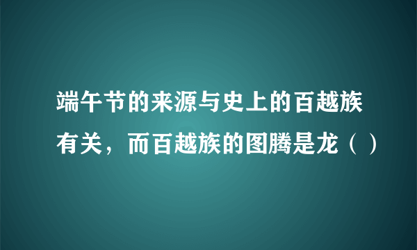 端午节的来源与史上的百越族有关，而百越族的图腾是龙（）