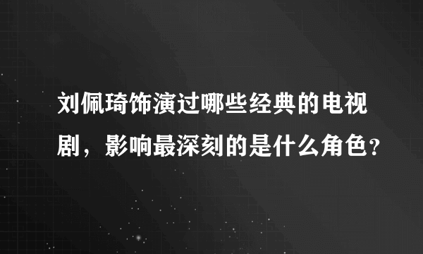 刘佩琦饰演过哪些经典的电视剧，影响最深刻的是什么角色？