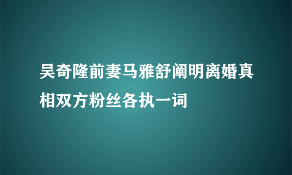 吴奇隆前妻马雅舒阐明离婚真相双方粉丝各执一词