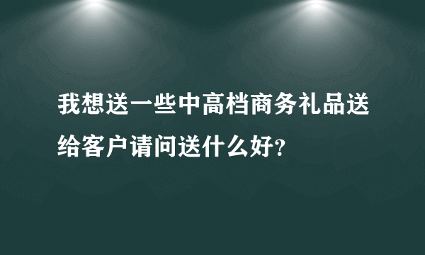 我想送一些中高档商务礼品送给客户请问送什么好？