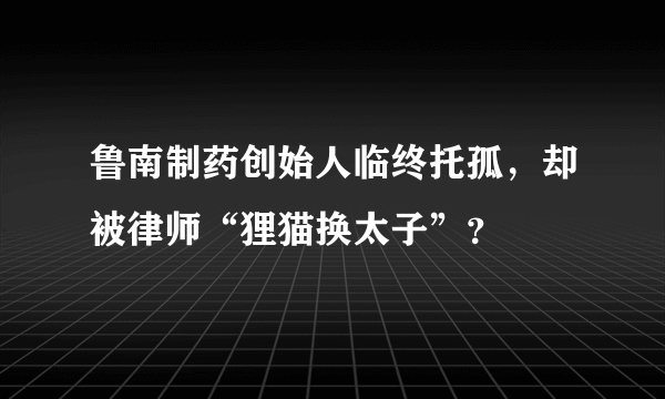 鲁南制药创始人临终托孤，却被律师“狸猫换太子”？