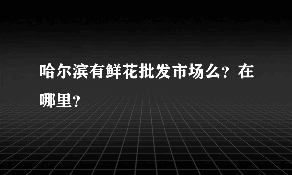 哈尔滨有鲜花批发市场么？在哪里？