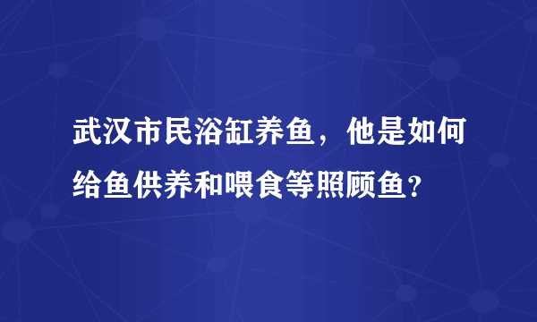 武汉市民浴缸养鱼，他是如何给鱼供养和喂食等照顾鱼？