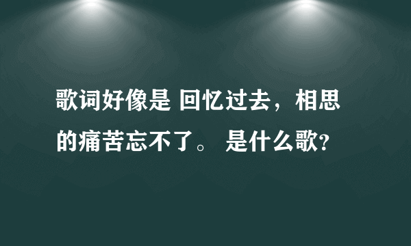 歌词好像是 回忆过去，相思的痛苦忘不了。 是什么歌？