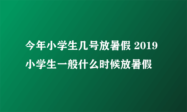 今年小学生几号放暑假 2019小学生一般什么时候放暑假