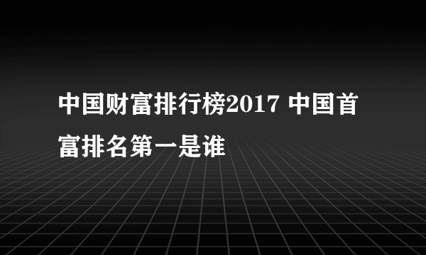 中国财富排行榜2017 中国首富排名第一是谁