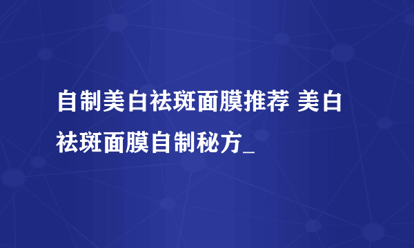 自制美白祛斑面膜推荐 美白祛斑面膜自制秘方_