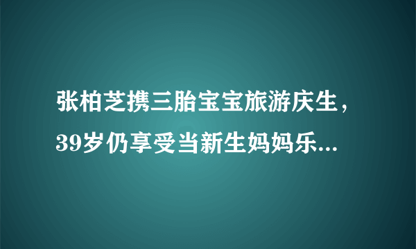 张柏芝携三胎宝宝旅游庆生，39岁仍享受当新生妈妈乐趣，你怎么看？