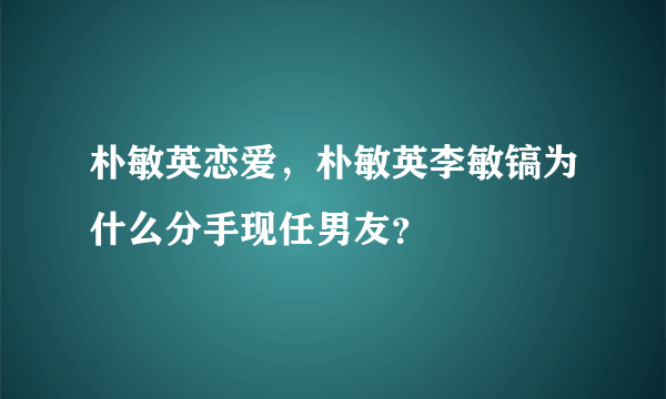 朴敏英恋爱，朴敏英李敏镐为什么分手现任男友？