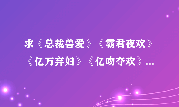 求《总裁兽爱》《霸君夜欢》《亿万弃妇》《亿吻夺欢》《亿万老婆买一送一》《亿万玩偶》《只欢不爱》任一