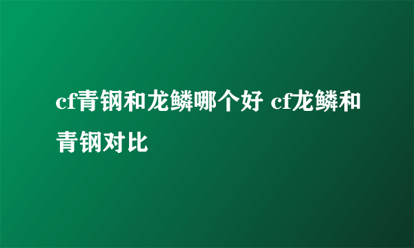 cf青钢和龙鳞哪个好 cf龙鳞和青钢对比