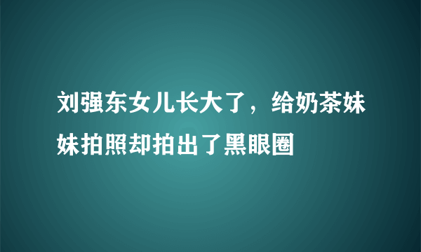 刘强东女儿长大了，给奶茶妹妹拍照却拍出了黑眼圈