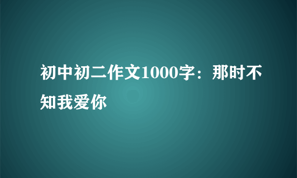 初中初二作文1000字：那时不知我爱你