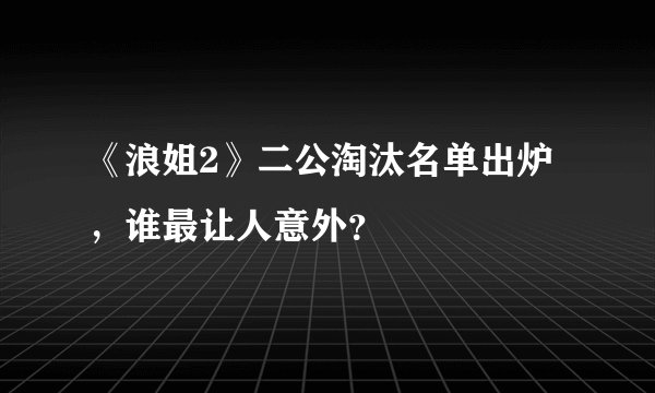 《浪姐2》二公淘汰名单出炉，谁最让人意外？