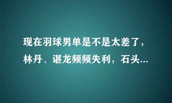 现在羽球男单是不是太差了，林丹、谌龙频频失利，石头也不稳，和桃田、安赛龙差距太大？