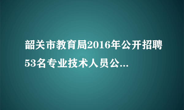 韶关市教育局2016年公开招聘53名专业技术人员公告职位表下载