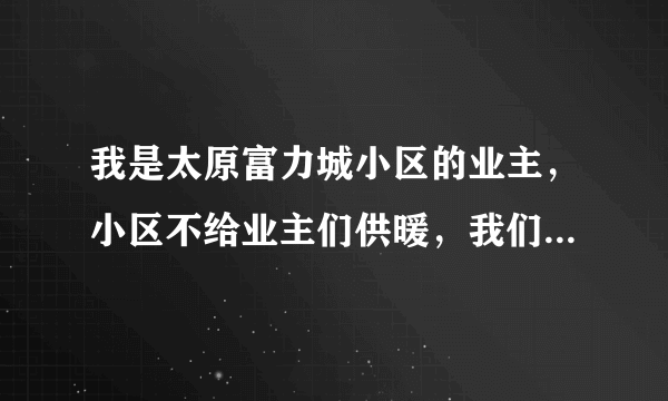 我是太原富力城小区的业主，小区不给业主们供暖，我们找了都市110和电视台他们都不给管，我们应该怎么办？