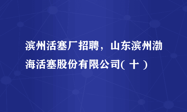 滨州活塞厂招聘，山东滨州渤海活塞股份有限公司( 十 )