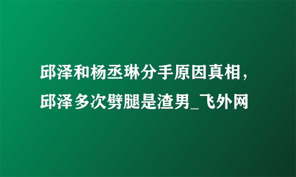 邱泽和杨丞琳分手原因真相，邱泽多次劈腿是渣男_飞外网