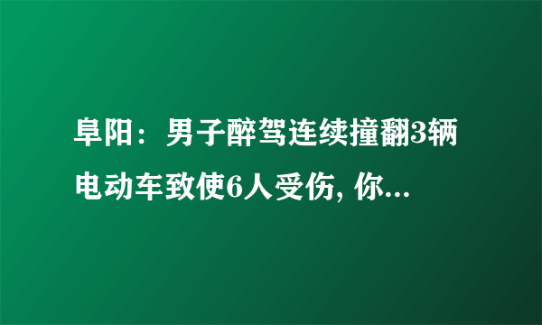 阜阳：男子醉驾连续撞翻3辆电动车致使6人受伤, 你怎么看？