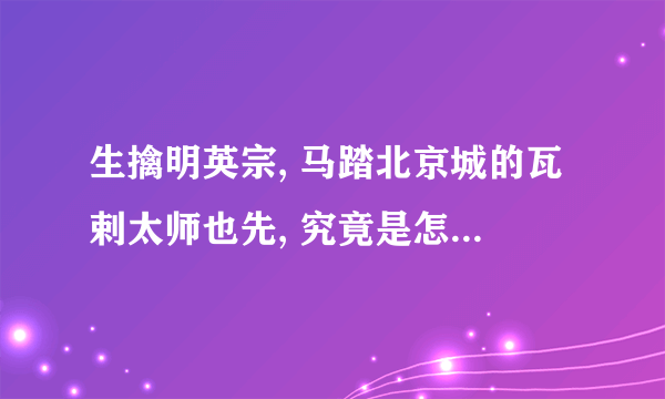 生擒明英宗, 马踏北京城的瓦剌太师也先, 究竟是怎样一个人?