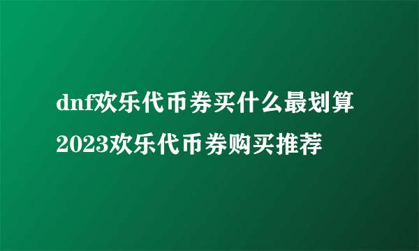 dnf欢乐代币券买什么最划算 2023欢乐代币券购买推荐