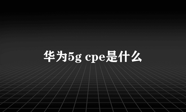 华为5g cpe是什么