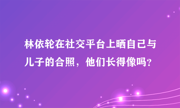 林依轮在社交平台上晒自己与儿子的合照，他们长得像吗？