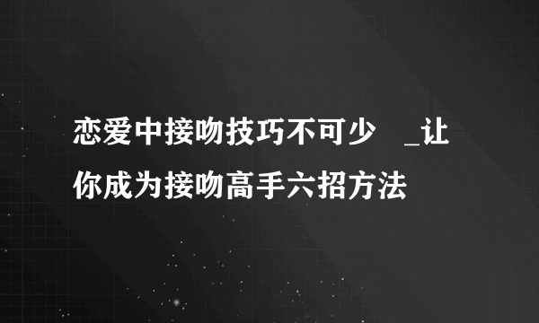 恋爱中接吻技巧不可少   _让你成为接吻高手六招方法