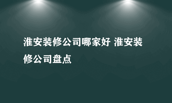 淮安装修公司哪家好 淮安装修公司盘点