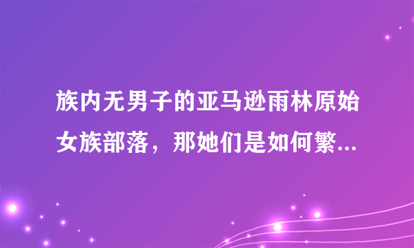 族内无男子的亚马逊雨林原始女族部落，那她们是如何繁衍后代的呢？