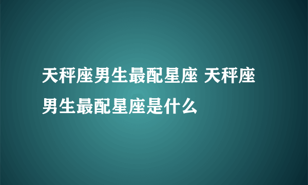 天秤座男生最配星座 天秤座男生最配星座是什么