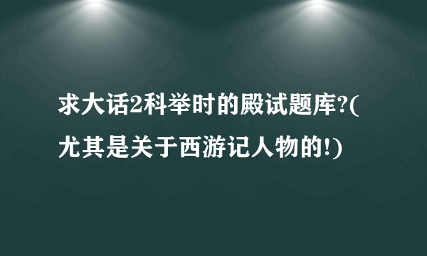 求大话2科举时的殿试题库?(尤其是关于西游记人物的!)