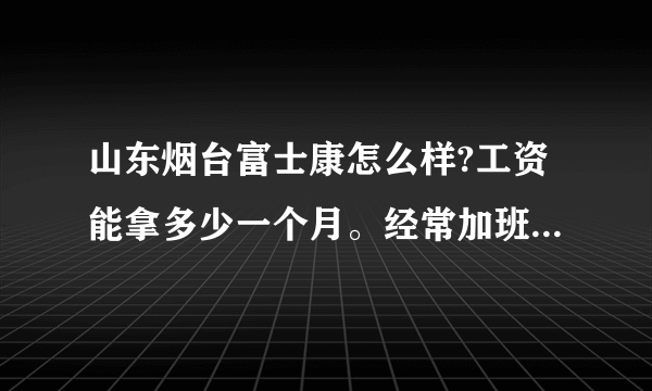 山东烟台富士康怎么样?工资能拿多少一个月。经常加班吗?上班时间是几点？