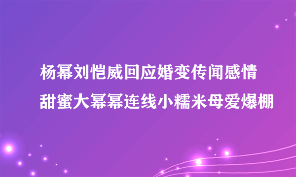 杨幂刘恺威回应婚变传闻感情甜蜜大幂幂连线小糯米母爱爆棚