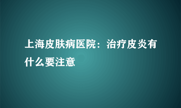 上海皮肤病医院：治疗皮炎有什么要注意