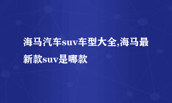 海马汽车suv车型大全,海马最新款suv是哪款