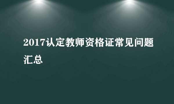 2017认定教师资格证常见问题汇总