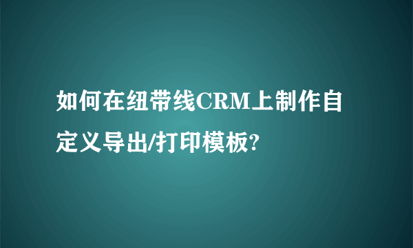 如何在纽带线CRM上制作自定义导出/打印模板?