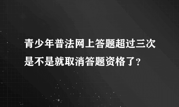 青少年普法网上答题超过三次是不是就取消答题资格了？