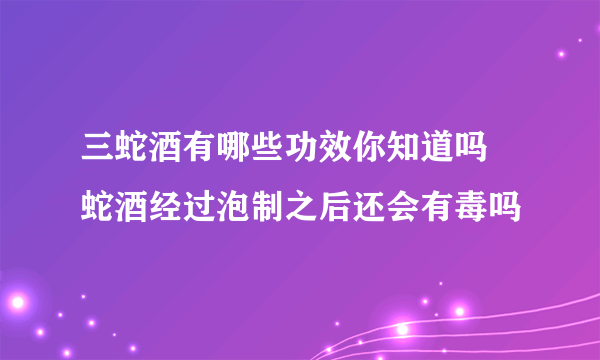 三蛇酒有哪些功效你知道吗  蛇酒经过泡制之后还会有毒吗