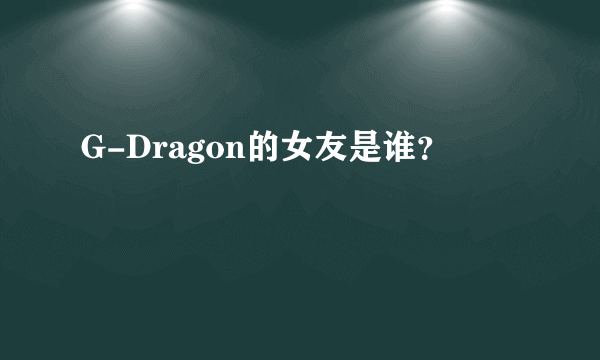 G-Dragon的女友是谁？